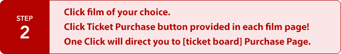 STEP2:Click film of your choice.
Click Ticket Purchase button provided in each film page!
One Click will direct you to [ticket board] Purchase Page.