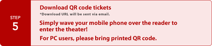 STEP5:Download QR code tickets
*Download URL will be sent via email.   Simply wave your mobile phone over the reader to enter the theater! For PC users, please bring printed QR code.
